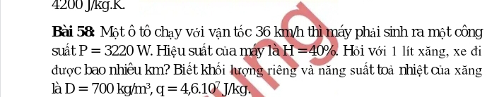 4200 J/kg. K. 
Bài 58: Một ô tổ chạy với vận tốc 36 km/h thì máy phải sinh ra một công 
suát P=3220 W. Hiệu suất của máy là H=40%. Hồi Với 1 lít xăng, xe đi 
được bao nhiêu km? Biết khối lượng riêng và năng suất toà nhiệt của xăng 
là D=700kg/m^3, q=4, 6.10^7J/kg.