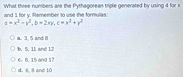 What three numbers are the Pythagorean triple generated by using 4 for x
and 1 for y. Remember to use the formulas:
a=x^2-y^2, b=2xy, c=x^2+y^2
a. 3, 5 and 8
b. 5, 11 and 12
c. 8, 15 and 17
d. 6, 8 and 10