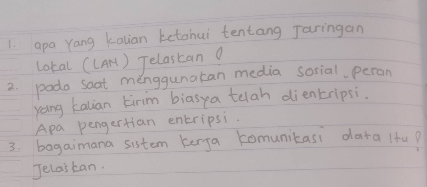 apa Yang kalian ketahui tentang Jaringan 
lokal ((Ar) Jelastan? 
2. poda saat menggunakan media sosial, peran 
yoing kalian kirm biasya telah dienkripsi. 
Apa pengertian enkripsi. 
3. bagaimana sistem kerja comunikasi data (fu? 
Jelaskan.