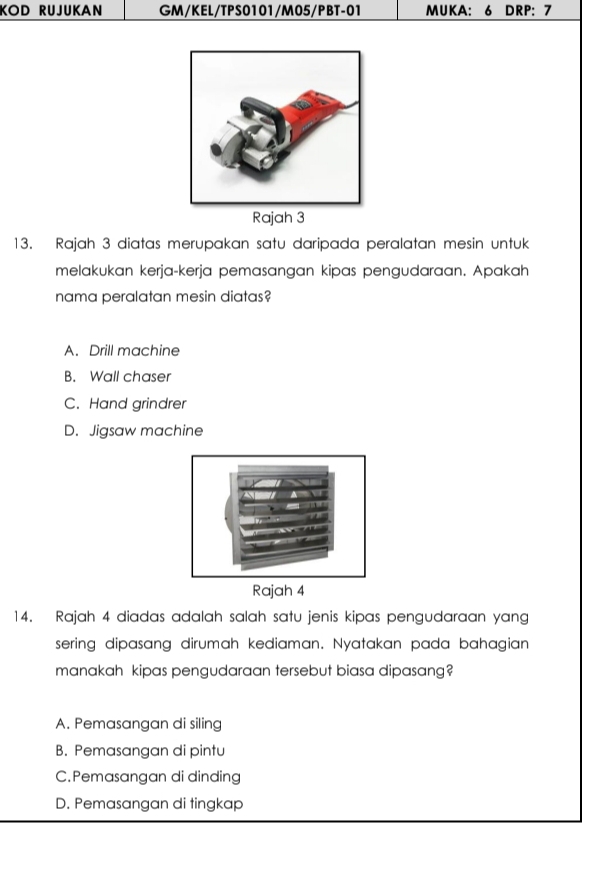 KOD RUJUKAN GM/KEL/TPS0101/M05/PBT-01 MUKA: 6 DRP: 7
Rajah 3
13. Rajah 3 diatas merupakan satu daripada peralatan mesin untuk
melakukan kerja-kerja pemasangan kipas pengudaraan. Apakah
nama peralatan mesin diatas?
A. Drill machine
B. Wall chaser
C. Hand grindrer
D. Jigsaw machine
14. Rajah 4 diadas adalah salah satu jenis kipas pengudaraan yang
sering dipasang dirumah kediaman. Nyatakan pada bahagian
manakah kipas pengudaraan tersebut biasa dipasang?
A. Pemasangan di siling
B. Pemasangan di pintu
C.Pemasangan di dinding
D. Pemasangan di tingkap