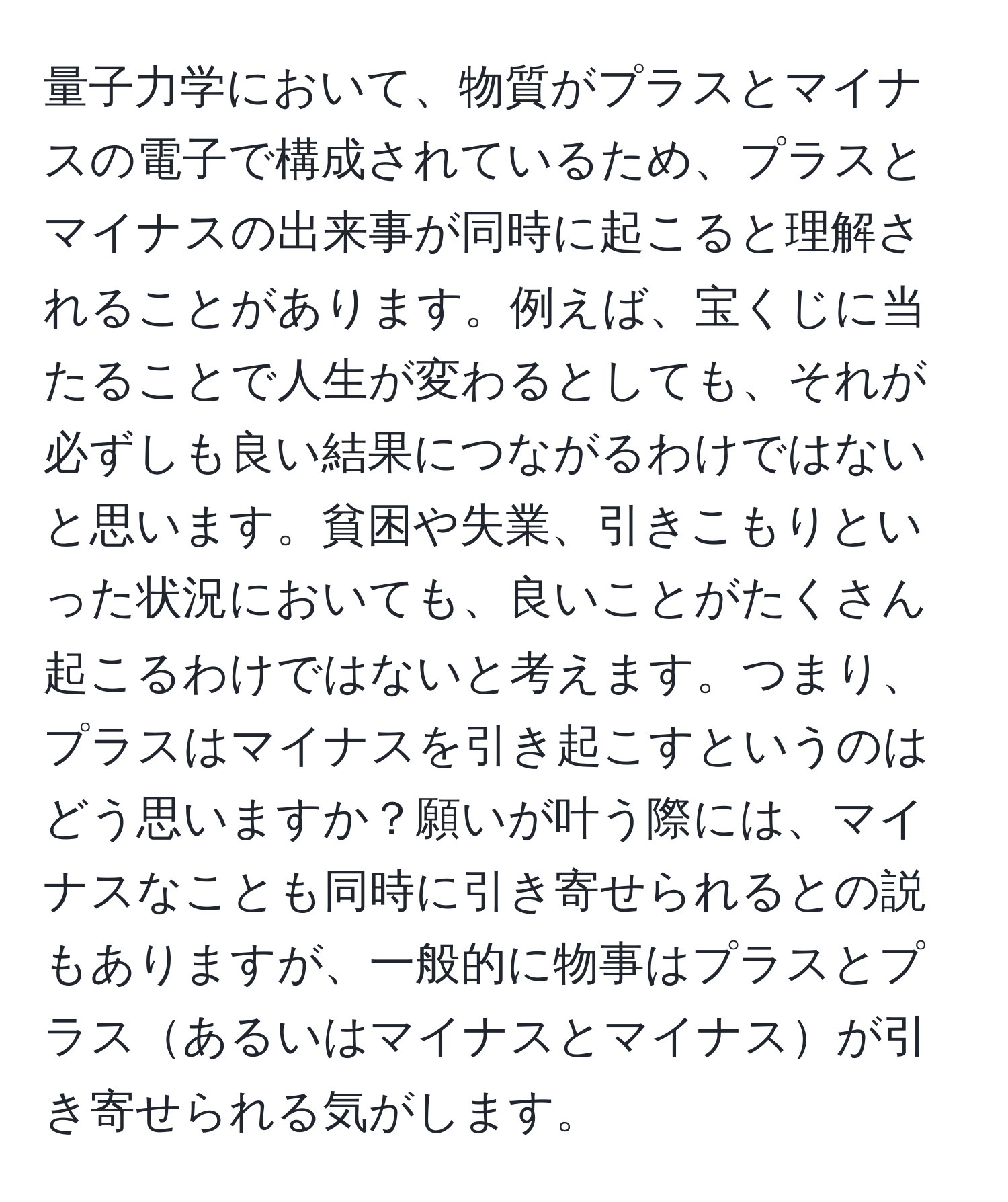 量子力学において、物質がプラスとマイナスの電子で構成されているため、プラスとマイナスの出来事が同時に起こると理解されることがあります。例えば、宝くじに当たることで人生が変わるとしても、それが必ずしも良い結果につながるわけではないと思います。貧困や失業、引きこもりといった状況においても、良いことがたくさん起こるわけではないと考えます。つまり、プラスはマイナスを引き起こすというのはどう思いますか？願いが叶う際には、マイナスなことも同時に引き寄せられるとの説もありますが、一般的に物事はプラスとプラスあるいはマイナスとマイナスが引き寄せられる気がします。