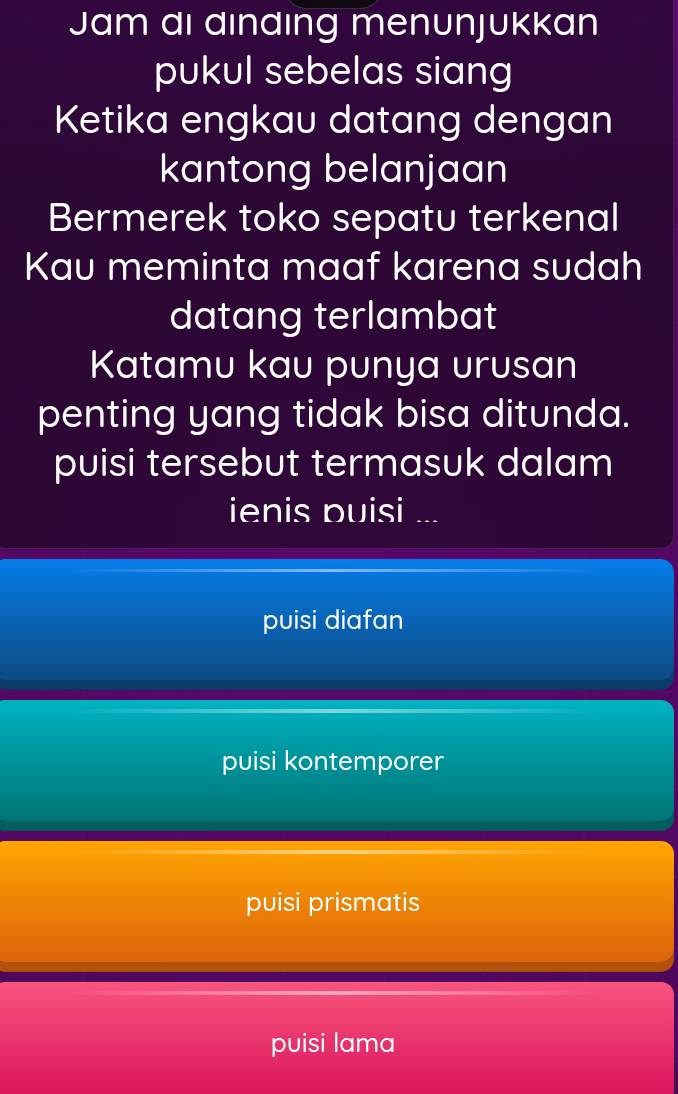 Jam di dındıng menunjukkan
pukul sebelas siang
Ketika engkau datang dengan
kantong belanjaan
Bermerek toko sepatu terkenal
Kau meminta maaf karena sudah
datang terlambat
Katamu kau punya urusan
penting yang tidak bisa ditunda.
puisi tersebut termasuk dalam
ienis puisi ...
puisi diafan
puisi kontemporer
puisi prismatis
puisi lama