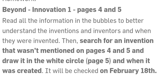 Beyond - Innovation 1 - pages 4 and 5
Read all the information in the bubbles to better 
understand the inventions and inventors and when 
they were invented. Then, search for an invention 
that wasn’t mentioned on pages 4 and 5 and 
draw it in the white circle (page 5) and when it 
was created. It will be checked on February 18th.