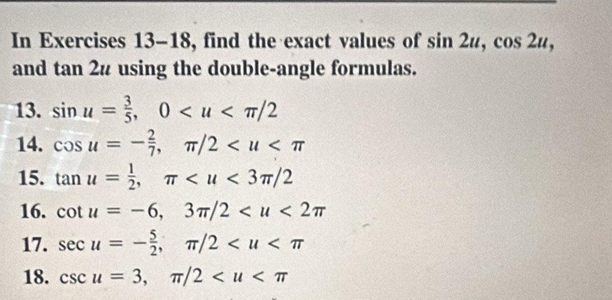 In Exercises 13-18, find the exact values of sin 2u, cos 2u, 
and tan 2u using the double-angle formulas. 
13. sin u= 3/5 , 0
14. cos u=- 2/7 , π /2
15. tan u= 1/2 , π
16. cot u=-6, 3π /2
17. sec u=- 5/2 , π /2
18. csc u=3, π /2