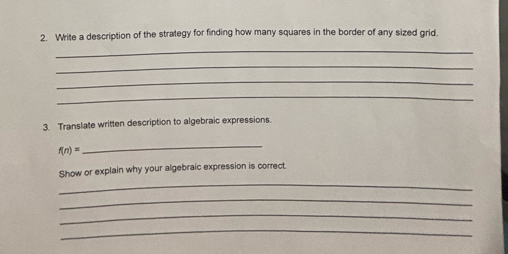 Write a description of the strategy for finding how many squares in the border of any sized grid. 
_ 
_ 
_ 
_ 
3. Translate written description to algebraic expressions.
f(n)=
_ 
Show or explain why your algebraic expression is correct. 
_ 
_ 
_ 
_