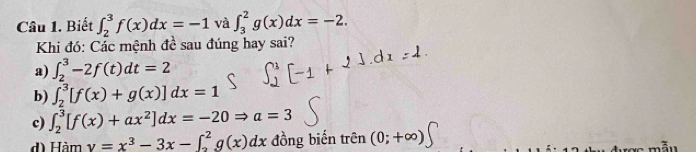 Biết ∈t _2^(3f(x)dx=-1 và ∈t _3^2g(x)dx=-2. 
Khi đó: Các mệnh đề sau đúng hay sai?
a) ∈t _2^3-2f(t)dt=2
b) ∈t _2^3[f(x)+g(x)]dx=1
c) ∈t _2^3[f(x)+ax^2)]dx=-20Rightarrow a=3
d) Hàm y=x^3-3x-∈t _2^2g(x)dx đồng biến trên (0;+∈fty )