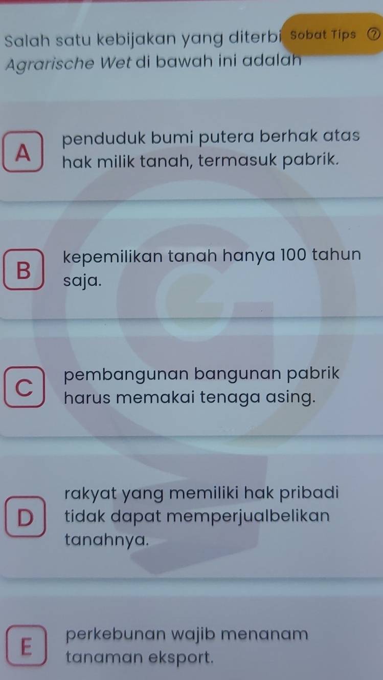 Salah satu kebijakan yang diterbi, sobat Tips
Agrarische Wet di bawah ini adalah
penduduk bumi putera berhak atas
A hak milik tanah, termasuk pabrik.
kepemilikan tanah hanya 100 tahun
B saja.
pembangunan bangunan pabrik
C harus memakai tenaga asing.
rakyat yang memiliki hak pribadi
D tidak dapat memperjualbelikan
tanahnya.
E perkebunan wajib menanam
tanaman eksport.