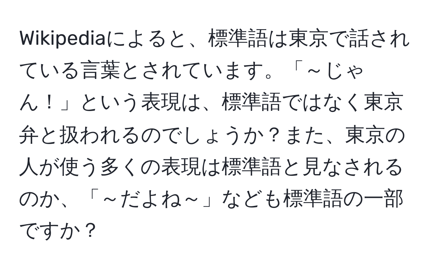 Wikipediaによると、標準語は東京で話されている言葉とされています。「～じゃん！」という表現は、標準語ではなく東京弁と扱われるのでしょうか？また、東京の人が使う多くの表現は標準語と見なされるのか、「～だよね～」なども標準語の一部ですか？