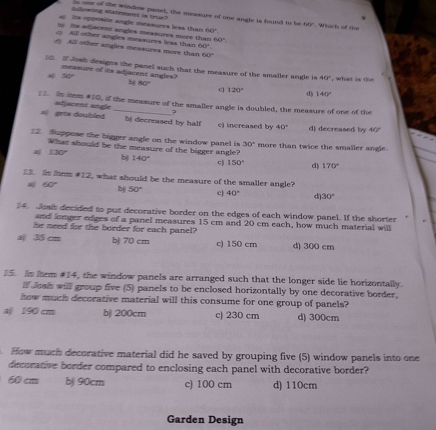 blowing statement is true?
is one of the window panel, the measure of one angle is found to be 60°. Which of the
a Its opposite angle measures less than 60°
Its adjacent angles measures more than 60°.
c) Alll other angles measures less than 60°.
d All other angles measures more than 60°
16 If Josh designs the panel such that the measure of the smaller angle is 40° , what is the
measure of its adjacent angles?
50°
b 80°
c) 120°
d) 140°
15 In item #10, if the measure of the smaller angle is doubled, the measure of one of the
adjacent angle ?
a gets doubled b) decreased by half c) increased by 40° d) decreased by 40°
12 Suppose the bigger angle on the window panel is 30° more than twice the smaller angle.
What should be the measure of the bigger angle?
a 130°
b) 140°
c) 150°
d) 170°
13. In Iem #12, what should be the measure of the smaller angle?
60°
b) 50° 40° 30°
c)
d)
14 Josh decided to put decorative border on the edges of each window panel. If the shorter
and longer edges of a panel measures 15 cm and 20 cm each, how much material will
he need for the border for each panel?
a 35 cm b) 70 cm
c) 150 cm d) 300 cm
15 In kem #14, the window panels are arranged such that the longer side lie horizontally.
If Josh will group five (5) panels to be enclosed horizontally by one decorative border,
how much decorative material will this consume for one group of panels?
a 190 cm b) 200cm c) 230 cm d) 300cm
How much decorative material did he saved by grouping five (5) window panels into one
decorative border compared to enclosing each panel with decorative border?
60 cm b) 90cm c) 100 cm
d) 110cm
Garden Design