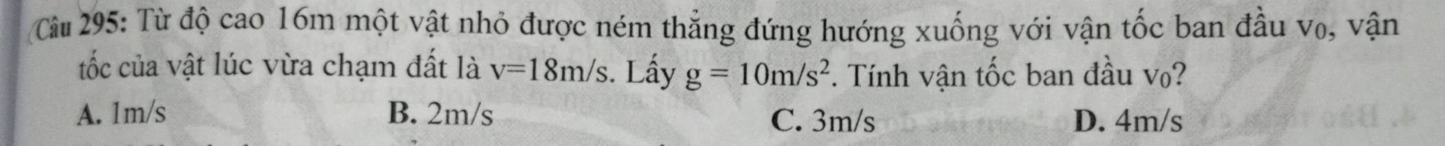 Cu 295: Từ độ cao 16m một vật nhỏ được ném thẳng đứng hướng xuống với vận tốc ban đầu v₀, vận
tốc của vật lúc vừa chạm đất là v=18m/s. Lấy g=10m/s^2. Tính vận tốc ban đầu vo?
A. 1m/s B. 2m/s C. 3m/s D. 4m/s