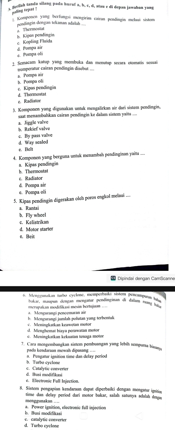 Berilah tanda silang pada huruf a, b, c, d, atau e di depan jawaban yang
paling tepat !
1. Komponen yang berfungsi mengirim cairan pendingin melaui sistem
pendingin dengan tekanan adalah ....
a. Thermostat
b. Kipas pendingin
c. Kopling Fluida
d. Pompa air
e. Pompa oli
2. Semacam katup yang membuka dan menutup secara otomatis sesuai
tremperatur cairan pendingin disebut ....
a. Pompa air
b. Pompa oli
c. Kipas pendingin
d. Thermostat
e. Radiator
3. Komponen yang digunakan untuk mengalirkan air dari sistem pendingin,
saat menambahkan cairan pendingin ke dalam sistem yaitu ....
a. Jiggle valve
b. Rekief valve
c. By pass valve
d. Way sealed
e. Belt
4. Komponen yang berguna untuk menambah pendinginan yaitu ....
a. Kipas pendingin
b. Thermostat
c. Radiator
d. Pompa air
e. Pompa oli
5. Kipas pendingin digerakan oleh poros engkol melaui ....
a. Rantai
b. Fly wheel
c. Kelistrikan
d. Motor starter
e. Beit
Dipindai dengan CamScanne
6. Menggunakan turbo cyclone, memperbaiki sistem pencampuran bahar
bakar, maupun dengan mengatur pendinginan di dalam ruang baka
merupakan modifikasi mesin bertujuan ….
a. Mengurangi pencemaran air
b. Mengurangi jumlah polutan yang terbentuk
c. Meningkatkan keawetan motor
d. Menghemat biaya perawatan motor
e. Meningkatkan kekuatan tenaga motor
7. Cara mengembangkan sistem pembuangan yang lebih sempurna biasany
pada kendaraan mewah dipasang …
a. Pengatur ignition time dan delay period
b. Turbo cyclone
c. Catalytic converter
d. Busi modifikasi
e. Electronic Full Injection.
8. Sistem pengapian kendaraan dapat diperbaiki dengan mengatur ignition
time dan delay period dari motor bakar, salah satunya adalah dengan
menggunakan . 
a. Power ignition, electronic full injection
b. Busi modifikasi
c. catalytic converter
d. Turbo cyclone