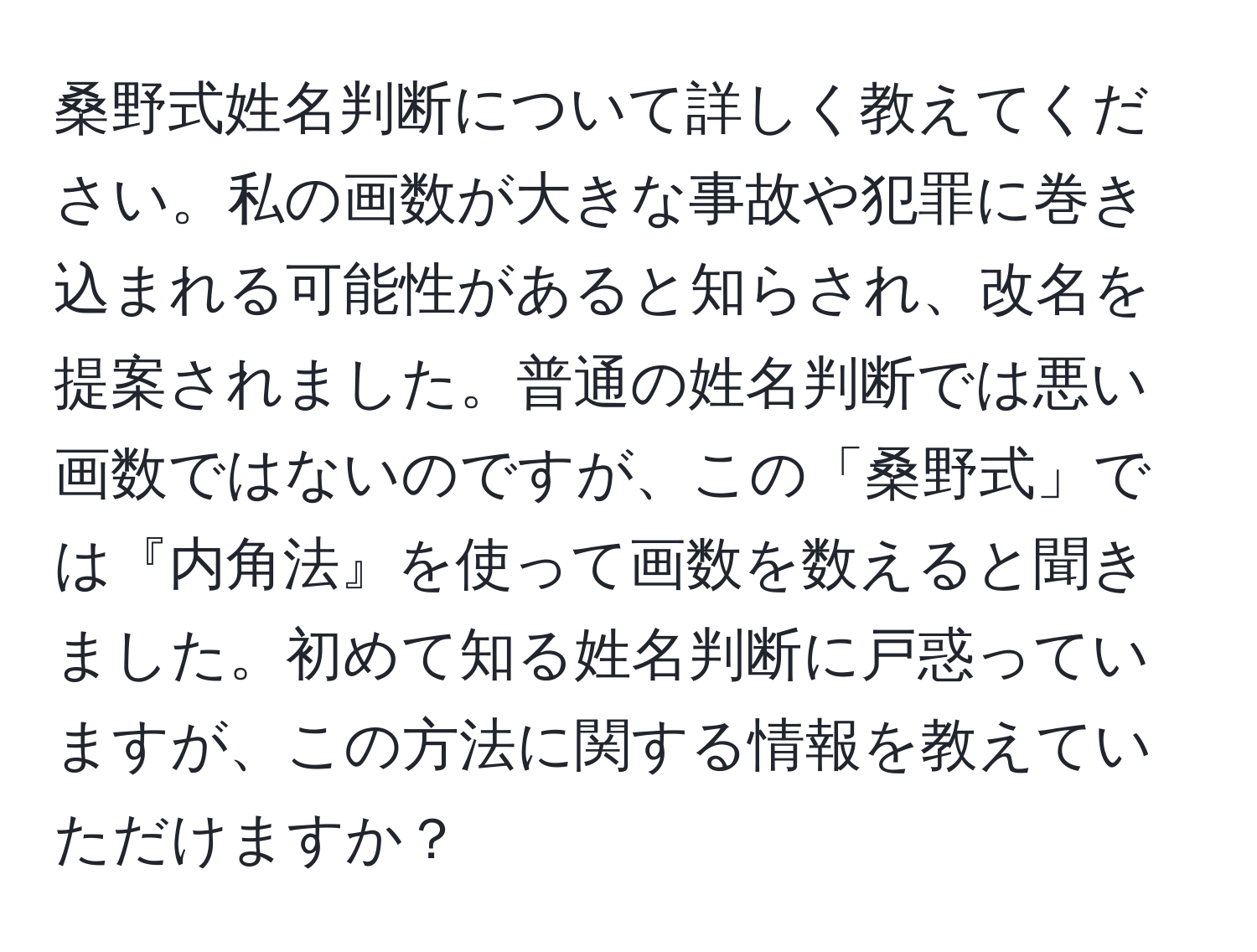 桑野式姓名判断について詳しく教えてください。私の画数が大きな事故や犯罪に巻き込まれる可能性があると知らされ、改名を提案されました。普通の姓名判断では悪い画数ではないのですが、この「桑野式」では『内角法』を使って画数を数えると聞きました。初めて知る姓名判断に戸惑っていますが、この方法に関する情報を教えていただけますか？