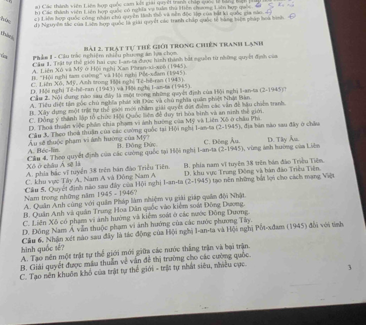 a) Các thành viên Liên hợp quốc cam kết giải quyết tranh chấp quốc lễ bảng biệh phấu
b) Các thành viên Liên hợp quốc có nghĩa vụ tuân thủ Hiến chương Liên hợp quốc. 
hức c) Liên hợp quốc công nhân chủ quyền lãnh thổ và nền độc lập của bắt kì quốc gia nào.
d) Nguyên tắc của Liên hợp quốc là giải quyết các tranh chấp quốc tế bằng biện pháp hoa bình.
thành
bài 2. trAt tự thẻ giới trong chiến tranh lạnh
:ủa  Phần I - Câu trắc nghiệm nhiều phương án lựa chọn.
Câu 1. Trật tự thể giới hai cực I-an-ta được hình thành bắt nguồn từ những quyết định của
A. Liên Xô và Mỹ ở Hội nghị Xan Phran-xi-xcô (1945).
B. "Hội nghị tam cường" và Hội nghị Pốt-xđam (1945).
C. Liên Xô, Mỹ, Anh trong Hội nghị Tê-hê-ran (1943).
D. Hội nghị Tê-hê-ran (1943) và Hội nghị I-an-ta (1945).
Cầu 2. Nội dung nào sau đây là một trong những quyết định của Hội nghị I-an-ta (2-1945)?
A. Tiêu diệt tận gốc chủ nghĩa phát xít Đức và chủ nghĩa quân phiệt Nhật Bản.
B. Xây dựng một trật tự thế giới mới nhằm giải quyết dứt điểm các vẫn đề hậu chiến tranh.
C. Đồng ý thành lập tổ chức Hội Quốc liên đề duy trì hòa bình và an ninh thế giới.
D. Thoả thuận việc phân chia phạm vi ảnh hưởng của Mỹ và Liên Xô ở châu Phi.
Câu 3. Theo thoả thuận của các cường quốc tại Hội nghị I-an-ta (2-1945), địa bản nào sau đây ở châu
Âu sẽ thuộc phạm vi ảnh hưởng của Mỹ?
A. Béc-lin. B. Đông Đức. C. Đông Âu. D. Tây Âu.
Câu 4. Theo quyết định của các cường quốc tại Hội nghị I-an-ta (2-1945), vùng ảnh hưởng của Liên
Xô ở châu Á sẽ là
A. phía bắc vĩ tuyến 38 trên bán đào Triều Tiên. B. phía nam vĩ tuyên 38 trên bán đảo Triều Tiên.
C. khu vực Tây A, Nam A và Đông Nam A D. khu vực Trung Đông và bán đảo Triêu Tiên.
Câu 5. Quyết định nào sau đây của Hội nghị I-an-ta (2-1945) tạo nên những bắt lợi cho cách mạng Việt
Nam trong những năm 1945 - 1946?
A. Quân Anh cùng với quân Pháp làm nhiệm vụ giải giáp quân đội Nhật.
B. Quân Anh và quân Trung Hoa Dân quốc vào kiểm soát Đông Dương.
C. Liên Xô có phạm vi ảnh hưởng và kiểm soát ở các nước Đông Dương.
D. Đông Nam Á vẫn thuộc phạm vi ảnh hướng của các nước phương Tây.
Câu 6. Nhận xét nào sau đây là tác động của Hội nghị I-an-ta và Hội nghị Pốt-xđam (1945) đổi với tình
hình quốc tế?
A. Tạo nên một trật tự thế giới mới giữa các nước thắng trận và bại trận.
B. Giải quyết được mâu thuẫn về vấn đề thị trường cho các cường quốc.
C. Tạo nên khuôn khổ của trật tự thế giới - trật tự nhất siêu, nhiều cực.
3