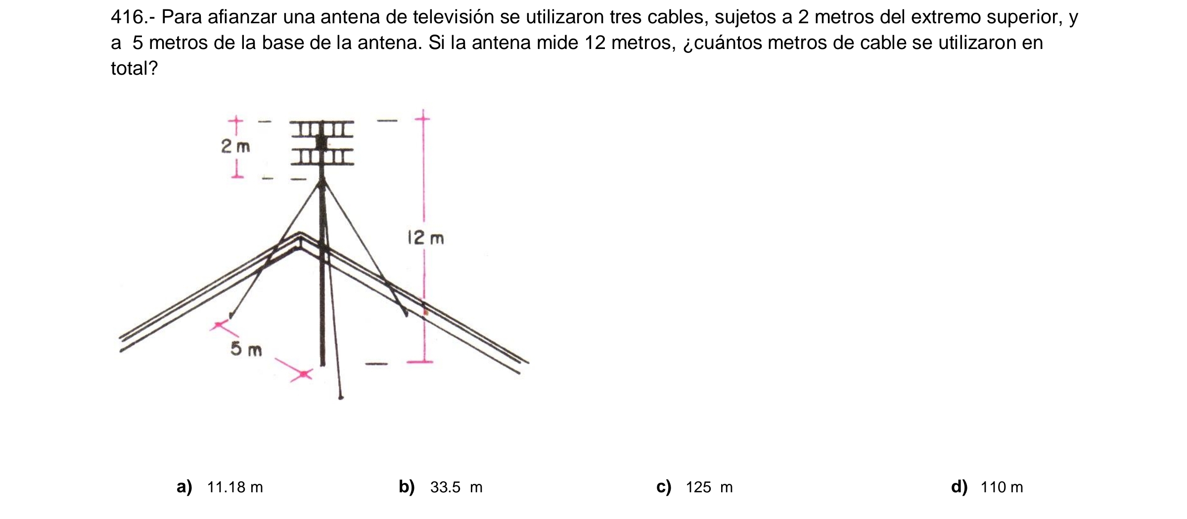 416.- Para afianzar una antena de televisión se utilizaron tres cables, sujetos a 2 metros del extremo superior, y
a 5 metros de la base de la antena. Si la antena mide 12 metros, ¿cuántos metros de cable se utilizaron en
total?
2m
12 m
5 m
a) 11.18 m b) 33.5 m c) 125 m d) 110 m