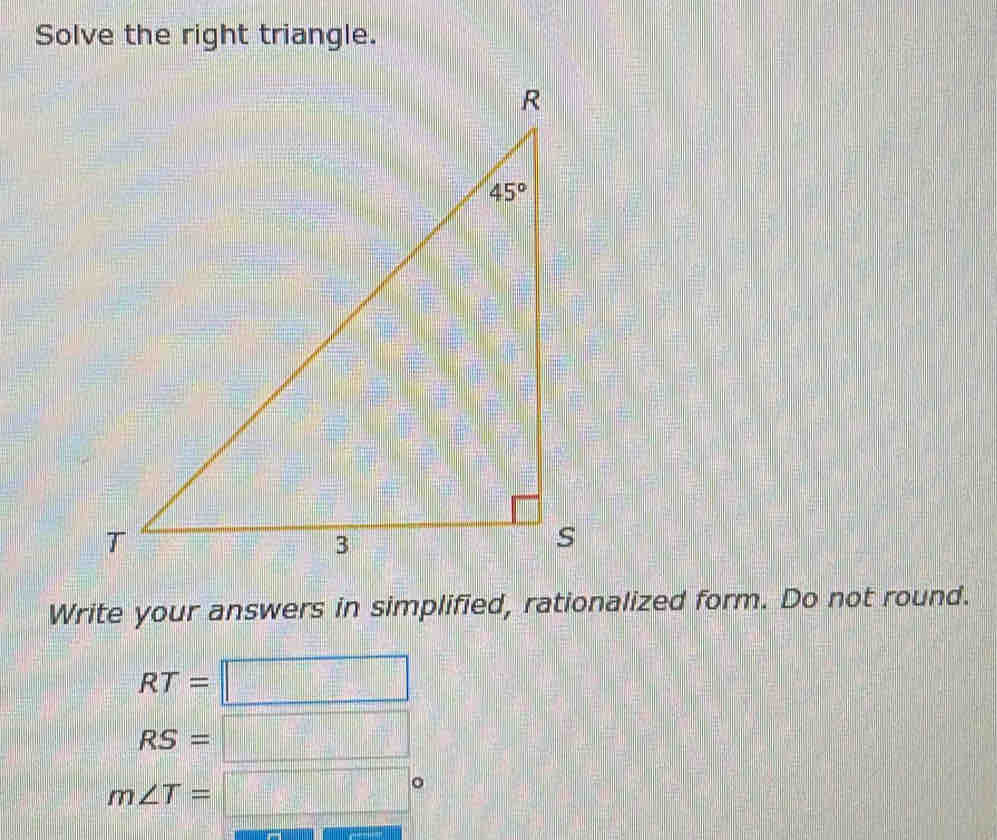 Solve the right triangle.
Write your answers in simplified, rationalized form. Do not round.
RT=□
RS=□
m∠ T=□°