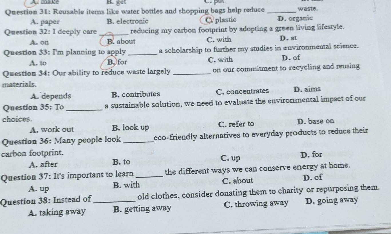 make B. get C. put
Question 31: Reusable items like water bottles and shopping bags help reduce _waste.
A. paper B. electronic C plastic D. organic
Question 32: I deeply care _reducing my carbon footprint by adopting a green living lifestyle.
A. on B. about C. with D. at
Question 33: I'm planning to apply _a scholarship to further my studies in environmental science.
A. to B. for C. with D. of
Question 34: Our ability to reduce waste largely_ on our commitment to recycling and reusing
materials.
A. depends B. contributes C. concentrates D. aims
Question 35: To _a sustainable solution, we need to evaluate the environmental impact of our
choices.
A. work out B. look up C. refer to
D. base on
Question 36: Many people look_ eco-friendly alternatives to everyday products to reduce their
carbon footprint. D. for
A. after B. to
C. up
Question 37: It's important to learn _the different ways we can conserve energy at home.
C. about D. of
A. up B. with
Question 38: Instead of_ old clothes, consider donating them to charity or repurposing them.
C. throwing away
A. taking away B. getting away D. going away