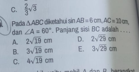 C.  2/3 sqrt(3)
Pada △ ABC diketahui sin AB=6cm, AC=10cm, 
dan ∠ A=60°. Panjang sisi BC adalah . . . .
A. 2sqrt(19)cm D. 2sqrt(29)cm
B. 3sqrt(19)cm E. 3sqrt(29)cm
C. 4sqrt(19)cm