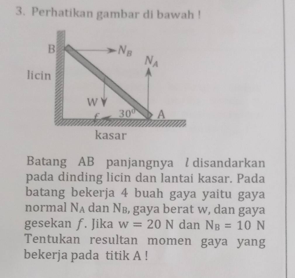 Perhatikan gambar di bawah !
Batang AB panjangnya l disandarkan
pada dinding licin dan lantai kasar. Pada
batang bekerja 4 buah gaya yaitu gaya
normal N_A dan Nв, gaya berat w, dan gaya
gesekan f. Jika w=20N dan N_B=10N
Tentukan resultan momen gaya yang
bekerja pada titik A !