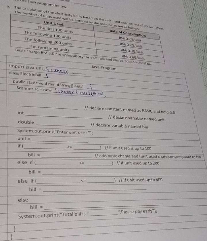 Java program below._ 
a. The calculation o 
_ 
import java.util 
Java Program 
_ 
class ElectricBill 
_ 
public static void main(String[] args) 
_ 
Scanner SC= new 
_ 
// declare constant named as BASIC and hold 5.0
int _// declare variable named unit 
double _// declare variable named bill 
System.out.print("Enter unit use : "); 
_ 
unit = 
if (_ _)// if unit used is up to 100
bill= _// add basic charge and (unit used x rate consumption) to bill 
else if (_ _) // if unit used up to 200

bill =
_ 
else if (_ _) // if unit used up to 400
bill =_ 
_ 
else 
_
bill=
System.out.print("Total bill is '_ ''Please pay early'');