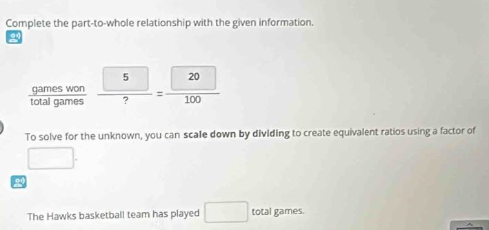 Complete the part-to-whole relationship with the given information. 
2 
 gameswon/totalgames   5/? = 20/100 
To solve for the unknown, you can scale down by dividing to create equivalent ratios using a factor of
frac □ 
2 
The Hawks basketball team has played □ total games.