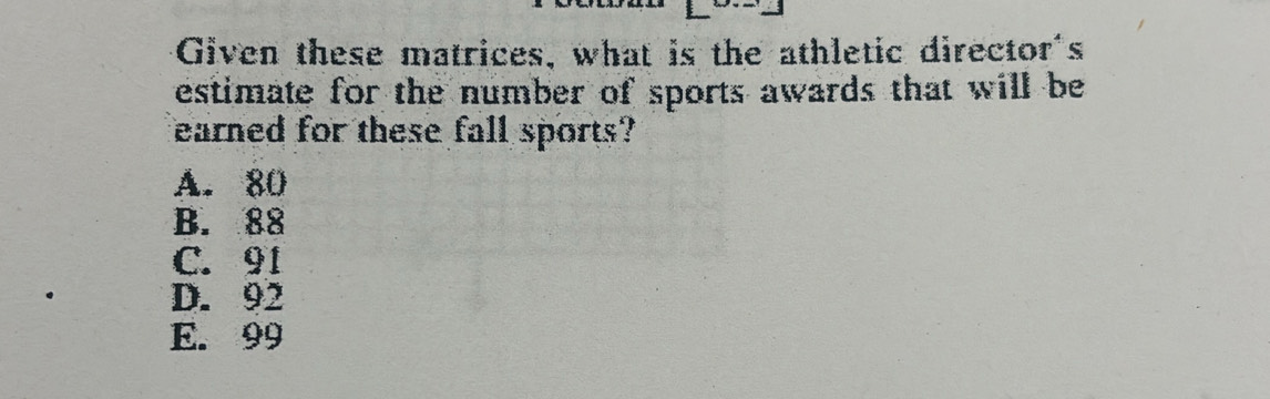 Given these matrices, what is the athletic director's
estimate for the number of sports awards that will be
earned for these fall sports?
A. 80
B. 88
C. 91
D. 92
E. 99