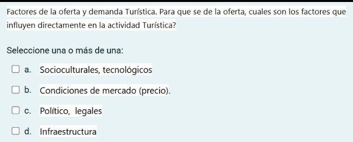 Factores de la oferta y demanda Turística. Para que se de la oferta, cuales son los factores que
influyen directamente en la actividad Turística?
Seleccione una o más de una:
a. Socioculturales, tecnológicos
b. Condiciones de mercado (precio).
c. Político, legales
d. Infraestructura