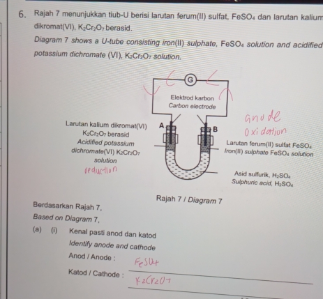 Rajah 7 menunjukkan tiub-U berisi larutan ferum(II) sulfat, FeSO₄ dan larutan kalium
dikromat(VI), K_2Cr_2O berasid .
Diagram 7 shows a U-tube consisting iron(II) sulphate, FeS O_4 solution and acidified
potassium dichromate 1 (1) K_2Cr_2O solution.
Rajah 7 / Diagram 7
Berdasarkan Rajah 7,
Based on Diagram 7,
(a) (i) Kenal pasti anod dan katod
Identify anode and cathode
Anod / Anode :
Katod / Cathode :
_
_