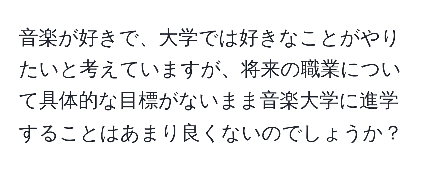 音楽が好きで、大学では好きなことがやりたいと考えていますが、将来の職業について具体的な目標がないまま音楽大学に進学することはあまり良くないのでしょうか？