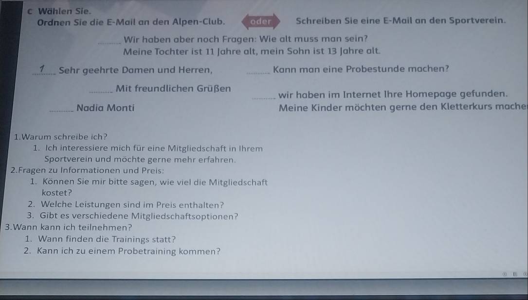 Wählen Sie. 
Ordnen Sie die E-Mail an den Alpen-Club. oder Schreiben Sie eine E-Mail an den Sportverein. 
_Wir haben aber noch Fragen: Wie alt muss man sein? 
Meine Tochter ist 11 Jahre alt, mein Sohn ist 13 Jahre alt. 
_Sehr geehrte Damen und Herren, _Kann man eine Probestunde machen? 
_ Mit freundlichen Grüßen _wir haben im Internet Ihre Homepage gefunden. 
_Nadia Monti Meine Kinder möchten gerne den Kletterkurs mache 
1.Warum schreibe ich? 
1. Ich interessiere mich für eine Mitgliedschaft in Ihrem 
Sportverein und möchte gerne mehr erfahren. 
2.Fragen zu Informationen und Preis: 
1. Können Sie mir bitte sagen, wie viel die Mitgliedschaft 
kostet? 
2. Welche Leistungen sind im Preis enthalten? 
3. Gibt es verschiedene Mitgliedschaftsoptionen? 
3.Wann kann ich teilnehmen? 
1. Wann finden die Trainings statt? 
2. Kann ich zu einem Probetraining kommen?