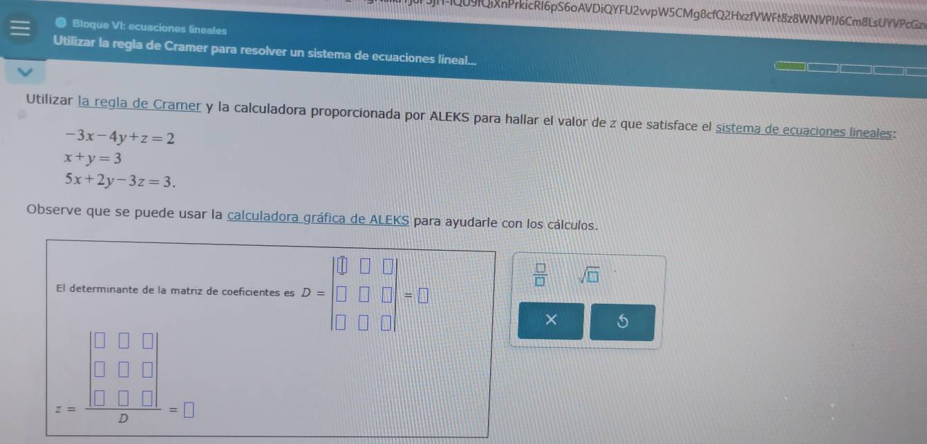 HQ09QiXnPrkicRI6pS6oAVDiQYFU2wpW5CMg8cfQ2HxzfVWFt8z8WNVPlJ6Cm8LsUYVPcGzv 
a Bloque VI: ecuaciones lineales 
Utilizar la regla de Cramer para resolver un sistema de ecuaciones lineal... 
Utilizar la regla de Cramer y la calculadora proporcionada por ALEKS para hallar el valor de z que satisface el sistema de ecuaciones lineales:
-3x-4y+z=2
x+y=3
5x+2y-3z=3. 
Observe que se puede usar la calculadora gráfica de ALEKS para ayudarle con los cálculos. 
El determinante de la matriz de coeficientes es D=beginvmatrix □ &□ &□  □ &□ &□  □ &□ &□ endvmatrix =□
 □ /□   sqrt(□ ) || ^^circ  
×
z=frac beginvmatrix 0&□ &□  □ &□ &□  □ &□ &□ endvmatrix 2=□