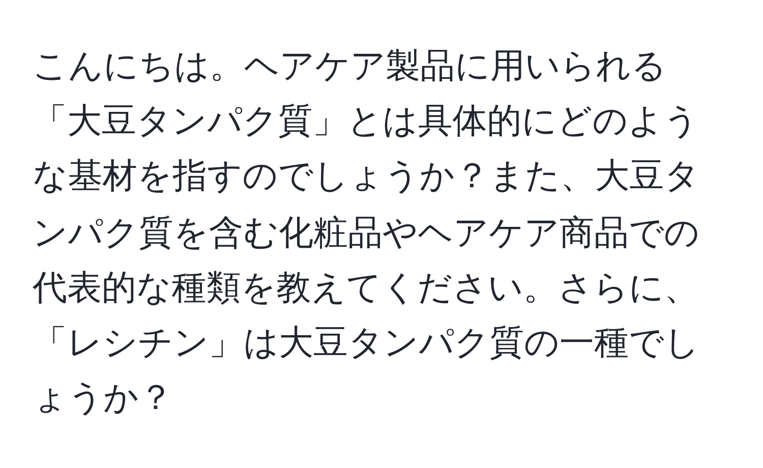 こんにちは。ヘアケア製品に用いられる「大豆タンパク質」とは具体的にどのような基材を指すのでしょうか？また、大豆タンパク質を含む化粧品やヘアケア商品での代表的な種類を教えてください。さらに、「レシチン」は大豆タンパク質の一種でしょうか？