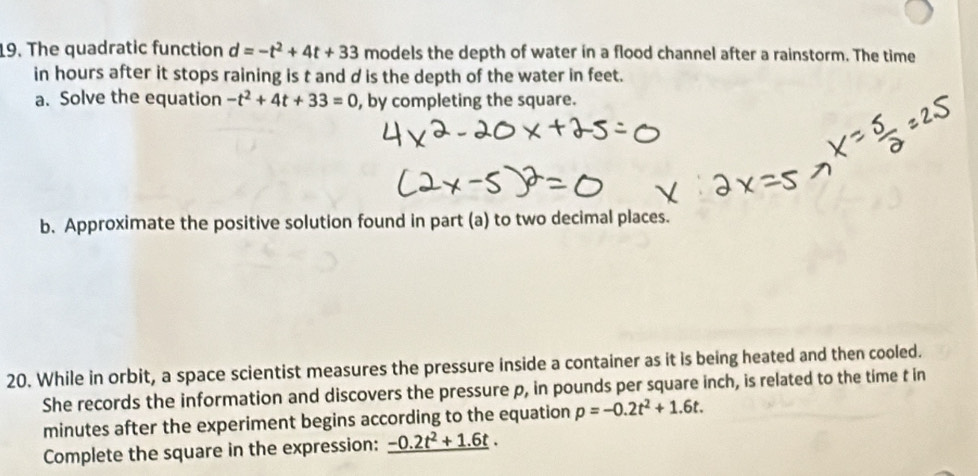 The quadratic function d=-t^2+4t+33 models the depth of water in a flood channel after a rainstorm. The time 
in hours after it stops raining is t and d is the depth of the water in feet. 
a. Solve the equation -t^2+4t+33=0 , by completing the square. 
b. Approximate the positive solution found in part (a) to two decimal places. 
20. While in orbit, a space scientist measures the pressure inside a container as it is being heated and then cooled. 
She records the information and discovers the pressure p, in pounds per square inch, is related to the time t in
minutes after the experiment begins according to the equation p=-0.2t^2+1.6t. 
Complete the square in the expression: _ -0.2t^2+1.6t.