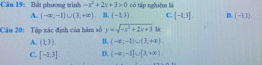 Bất phương trình -x^2+2x+3>0 có tập nghiệm là
A. (-∈fty ;-1)∪ (3;+∈fty ) B. (-1;3). C. [-1;3]. D. (-3;1). 
Câu 20: Tập xác định của hàm số y=sqrt(-x^2+2x+3) là:
A. (1;3). B. (-∈fty ;-1)∪ (3;+∈fty ).
C. [-1;3]. D. (-∈fty ;-1]∪ [3;+∈fty ).