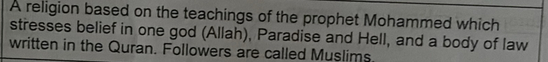 A religion based on the teachings of the prophet Mohammed which 
stresses belief in one god (Allah), Paradise and Hell, and a body of law 
written in the Quran. Followers are called Muslims.