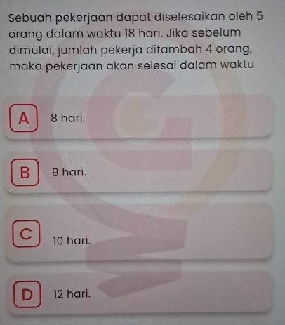 Sebuah pekerjaan dapat diselesaikan oleh 5
orang dalam waktu 18 hari. Jika sebelum
dimulai, jumlah pekerja ditambah 4 orang,
maka pekerjaan akan selesai dalam waktu
A 8 hari.
B 9 hari.
C 10 hari.
D 12 hari.