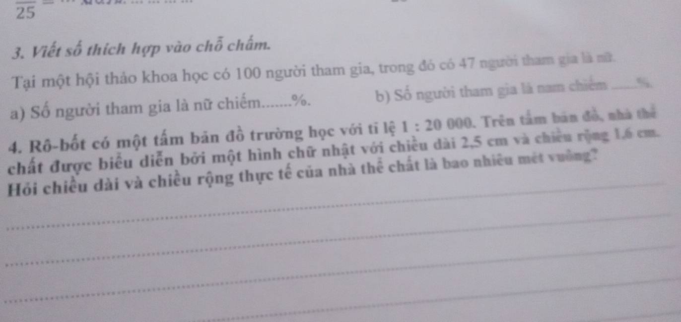 overline (25)^- 
3. Viết số thích hợp vào chỗ chấm. 
Tại một hội thảo khoa học có 100 người tham gia, trong đó có 47 người tham gia là nữ. 
a) Số người tham gia là nữ chiếm....... %. b) Số người tham gia là nam chiếm _“. 
4. Rô-bốt có một tấm bản đồ trường học với tĩ lệ 1:20000. Trên tầm bản đồ, nhà thể 
_ 
chất được biểu diễn bởi một hình chữ nhật với chiều dài 2,5 cm và chiều rộng 1,6 cm. 
Hỏi chiều dài và chiều rộng thực tế của nhà thể chất là bao nhiêu mét vuờng? 
_ 
_ 
_ 
_