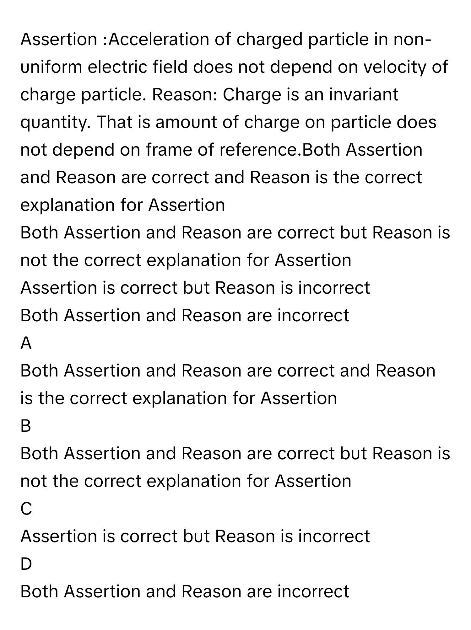 Assertion :Acceleration of charged particle in non-uniform electric field does not depend on velocity of charge particle. Reason: Charge is an invariant quantity. That is amount of charge on particle does not depend on frame of reference.Both Assertion and Reason are correct and Reason is the correct explanation for Assertion
Both Assertion and Reason are correct but Reason is not the correct explanation for Assertion
Assertion is correct but Reason is incorrect
Both Assertion and Reason are incorrect

A  
Both Assertion and Reason are correct and Reason is the correct explanation for Assertion 


B  
Both Assertion and Reason are correct but Reason is not the correct explanation for Assertion 


C  
Assertion is correct but Reason is incorrect 


D  
Both Assertion and Reason are incorrect