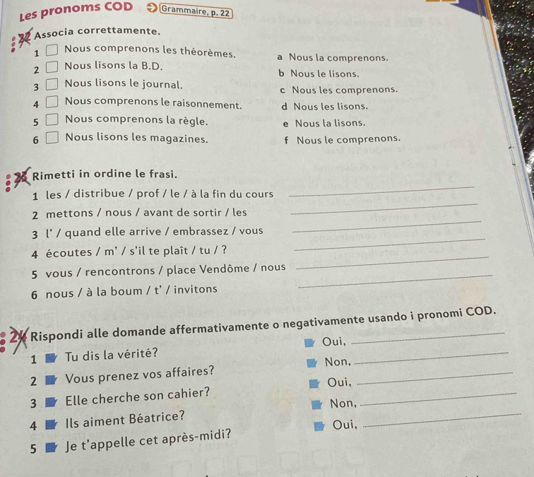 Les pronoms COD Grammaire, p. 22
Associa correttamente.
1 Nous comprenons les théorèmes. a Nous la comprenons.
2 Nous lisons la B.D. b Nous le lisons.
3 Nous lisons le journal.
c Nous les comprenons.
4 Nous comprenons le raisonnement. d Nous les lisons.
5 Nous comprenons la règle. e Nous la lisons.
6 Nous lisons les magazines. f Nous le comprenons.
_
Rimetti in ordine le frasi.
_
1 les / distribue / prof / le / à la fin du cours
_
2 mettons / nous / avant de sortir / les
3 l' / quand elle arrive / embrassez / vous
_
4 écoutes / m' / s'il te plaît / tu / ?
_
_
5 vous / rencontrons / place Vendôme / nous
6 nous / à la boum / t' / invitons
2½ Rispondi alle domande affermativamente o negativamente usando i pronomi COD.
_
Oui,
1 Tu dis la vérité?
2 Vous prenez vos affaires? Non,_
3 Elle cherche son cahier? Oui,_
Non,
4 Ils aiment Béatrice?
Oui,
_
5 Je t'appelle cet après-midi?