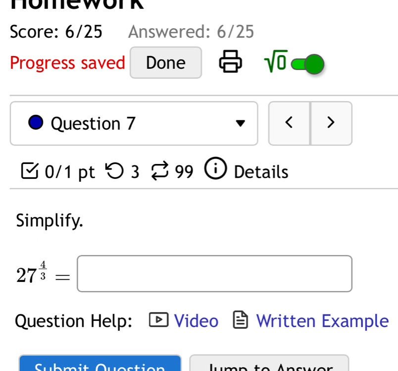 Score: 6/25 Answered: 6/25 
Progress saved Done sqrt(0) 
Question 7 < > 
0/1 pt つ 3 99 i Details 
Simplify.
27^(frac 4)3=□
Question Help: Video Written Example 
Submit cwor