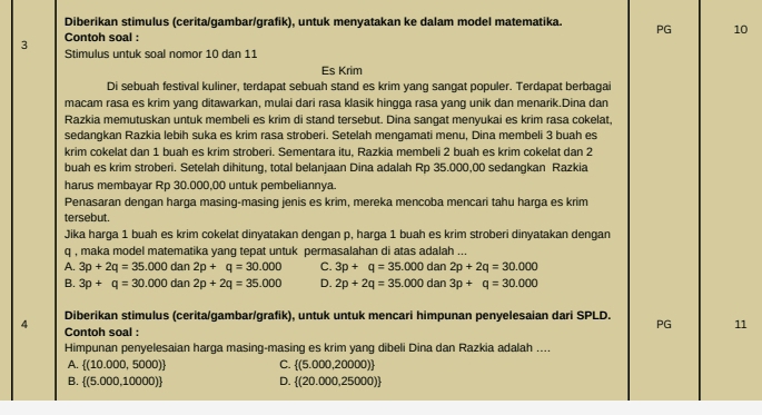 Diberikan stimulus (cerita/gambar/grafik), untuk menyatakan ke dalam model matematika. PG 10
Contoh soal :
3  Stimulus untuk soal nomor 10 dan 11
Es Krim
Di sebuah festival kuliner, terdapat sebuah stand es krim yang sangat populer. Terdapat berbagai
macam rasa es krim yang ditawarkan, mulai dari rasa klasik hingga rasa yang unik dan menarik.Dina dan
Razkia memutuskan untuk membeli es krim di stand tersebut. Dina sangat menyukai es krim rasa cokelat,
sedangkan Razkia lebih suka es krim rasa stroberi. Setelah mengamati menu, Dina membeli 3 buah es
krim cokelat dan 1 buah es krim stroberi. Sementara itu, Razkia membeli 2 buah es krim cokelat dan 2
buah es krim stroberi. Setelah dihitung, total belanjaan Dina adalah Rp 35.000,00 sedangkan Razkia
harus membayar Rp 30.000,00 untuk pembeliannya.
Penasaran dengan harga masing-masing jenis es krim, mereka mencoba mencari tahu harga es krim
tersebut.
Jika harga 1 buah es krim cokelat dinyatakan dengan p, harga 1 buah es krim stroberi dinyatakan dengan
q , maka model matematika yang tepat untuk permasalahan di atas adalah ...
A. 3p+2q=35.000 dan 2p+q=30.000 C. 3p+q=35.000 dan 2p+2q=30.000
B. 3p+q=30.000 dan 2p+2q=35.000 D. 2p+2q=35.000 dan 3p+q=30.000
Diberikan stimulus (cerita/gambar/grafik), untuk untuk mencari himpunan penyelesaian dari SPLD. PG 11
4 Contoh soal :
Himpunan penyelesaian harga masing-masing es krim yang dibeli Dina dan Razkia adalah ....
A.  (10.000,5000) C.  (5.000,20000)
B.  (5.000,10000) D.  (20.000,25000)