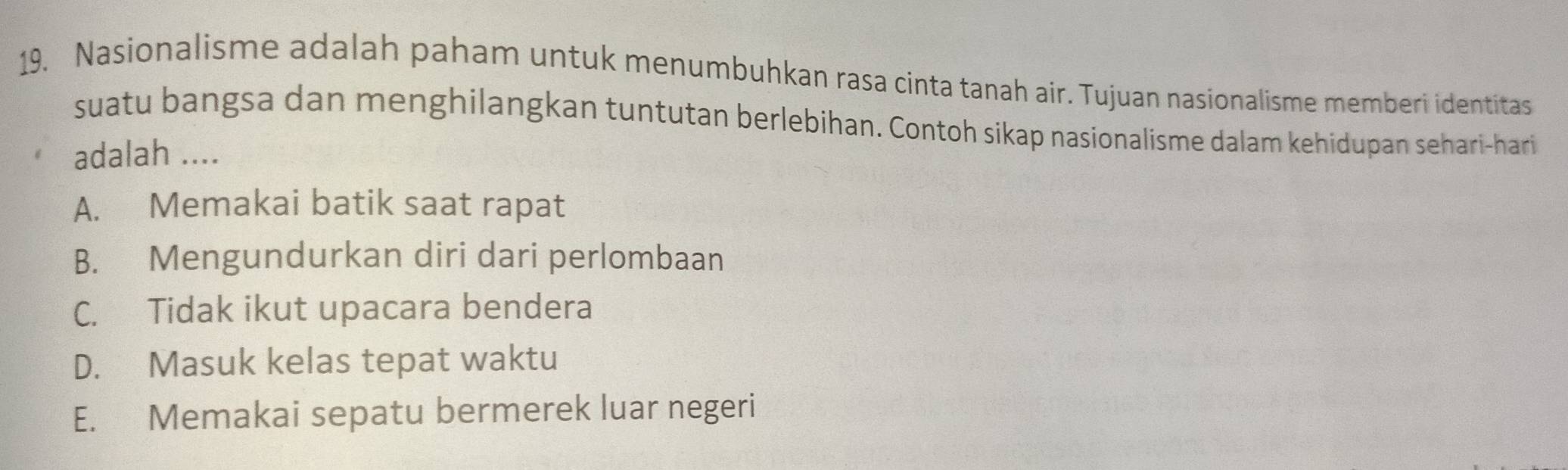 Nasionalisme adalah paham untuk menumbuhkan rasa cinta tanah air. Tujuan nasionalisme memberi identitas
suatu bangsa dan menghilangkan tuntutan berlebihan. Contoh sikap nasionalisme dalam kehidupan sehari-hari
adalah ....
A. Memakai batik saat rapat
B. Mengundurkan diri dari perlombaan
C. Tidak ikut upacara bendera
D. Masuk kelas tepat waktu
E. Memakai sepatu bermerek luar negeri