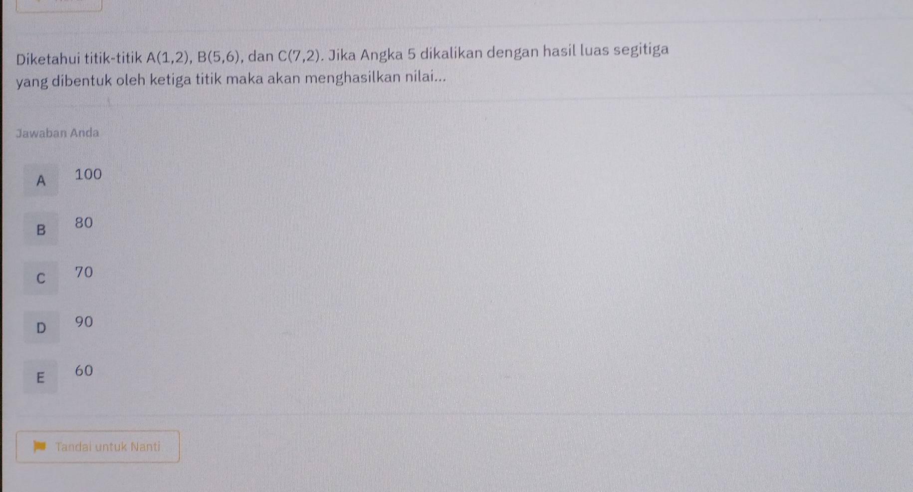 Diketahui titik-titik A(1,2), B(5,6) , dan C(7,2). Jika Angka 5 dikalikan dengan hasil luas segitiga
yang dibentuk oleh ketiga titik maka akan menghasilkan nilai...
Jawaban Anda
A 100
B
80
C 70
D 90
E
60
Tandai untuk Nanti