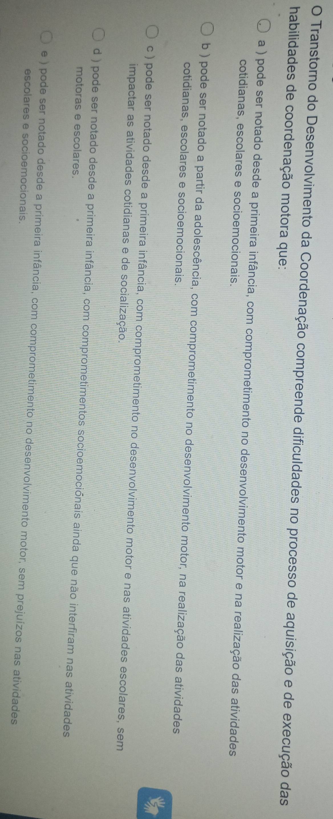 Transtorno do Desenvolvimento da Coordenação compreende dificuldades no processo de aquisição e de execução das
habilidades de coordenação motora que:
a ) pode ser notado desde a primeira infância, com comprometimento no desenvolvimento motor e na realização das atividades
cotidianas, escolares e socioemocionais.
b ) pode ser notado a partir da adolescência, com comprometimento no desenvolvimento motor, na realização das atividades
cotidianas, escolares e socioemocionais.
c ) pode ser notado desde a primeira infância, com comprometimento no desenvolvimento motor e nas atividades escolares, sem
impactar as atividades cotidianas e de socialização.
d ) pode ser notado desde a primeira infância, com comprometimentos socioemociónais ainda que não interfiram nas atividades
motoras e escolares.
e ) pode ser notado desde a primeira infância, com comprometimento no desenvolvimento motor, sem prejuízos nas atividades
escolares e socioemocionais.