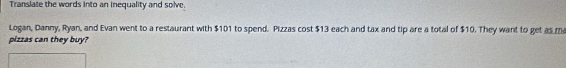 Transiate the words into an inequality and solve. 
Logan, Danny, Ryan, and Evan went to a restaurant with $101 to spend. Pizzas cost $13 each and tax and tip are a total of $10. They want to get as ma 
pizzas can they buy?