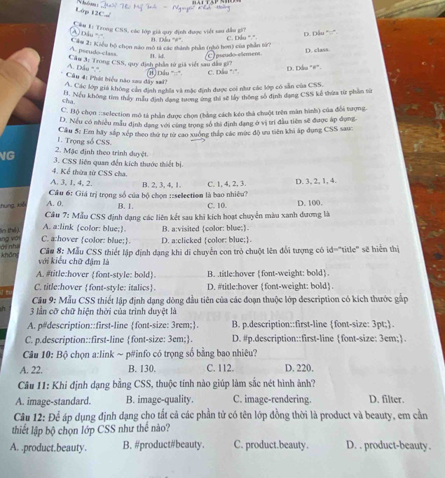 Nhóm:
Lớp 12C.,
Câu 1: Trong CSS, các lớp giả quy định được viết sau đầu gì?
A) Dầu '':''
B. Dầu "#".
C. Dầu ''.'. D. Dầu "::".
Câu 2: Kiểu bộ chọn nào mô tả các thành phần (nhỏ hơn) của phần tứ?
A. pseudo-class.
B. id. C pseudo-element D. class.
Câu 3: Trong CSS, quy định phần tử giả viết sau đầu gi?
A. Dầu ".'. D. Dầu "#".
B) Dầu '''::'. C. Dầu ":".
Câu 4: Phát biểu nào sau đây sai?
A. Các lớp giá không cản định nghĩa và mặc định được coi như các lớp có sẵn của CSS.
B. Nếu không tìm thấy mẫu định dạng tương ứng thì sẽ lấy thông số định dạng CSS kế thừa từ phần từ
cha.
C. Bộ chọn ::selection mô tả phần được chọn (bằng cách kéo thà chuột trên mân hình) của đổi tượng
D. Nếu có nhiều mẫu định dạng với cùng trọng số thì định đạng ở vị trí đầu tiên sẽ được áp dụng
Câu 5: Em hãy sắp xép theo thứ tự từ cao xuống tháp các mức độ ưu tiên khi áp dụng CSS sau:
1. Trọng số CSS.
2. Mặc định theo trình duyệt.
NG  3. CSS liên quan đến kích thước thiết bị.
4. Kể thừa từ CSS cha.
A. 3, 1. 4, 2. B. 2, 3, 4, 1. C. 1, 4, 2, 3. D. 3, 2, 1, 4.
Câu 6: Giá trị trọng số của bộ chọn ::selection là bao nhiêu?
chung, kiếi A. 0. B. 1. C. 10. D. 100.
Câu 7: Mẫu CSS định dạng các liên kết sau khi kích hoạt chuyển màu xanh dương là
A. a:link color: blue;.
n thê). B. a:visited color: blue;.
ng với C. a:hover color: blue; D. a:clicked color: blue;.
ới nha Cầu 8: Mẫu CSS thiết lập định dạng khi di chuyển con trò chuột lên đổi tượng có id="title" sẽ hiển thị
không với kiểu chữ đậm là
A. #title:hover font-style: bold B. .title:hover font-weight: bold.
I to C. title:hover font-style: italics. D. #title:hover font-weight: bold.
Câu 9: Mẫu CSS thiết lập định dạng dòng đầu tiên của các đoạn thuộc lớp description có kích thước gấp
n 3 lần cỡ chữ hiện thời của trình duyệt là
A. p#description::first-line font-size: 3rem;. B. p.description::first-line font-size: 3pt;.
C. p.description::first-line font-size: 3em;. D. #p.description::first-line font-size: 3em;.
Câu 10: Bộ chọn a:link ~ p#info có trọng số bằng bao nhiêu?
A. 22. B. 130. C. 112. D. 220.
Câu 11: Khi định dạng bằng CSS, thuộc tính nào giúp làm sắc nét hình ảnh?
A. image-standard. B. image-quality. C. image-rendering. D. filter.
Câu 12: Để áp dụng định dạng cho tất cả các phần tử có tên lớp đồng thời là product và beauty, em cần
thiết lập bộ chọn lớp CSS như thế nào?
A. .product.beauty. B. #product#beauty. C. product.beauty. D. . product-beauty.