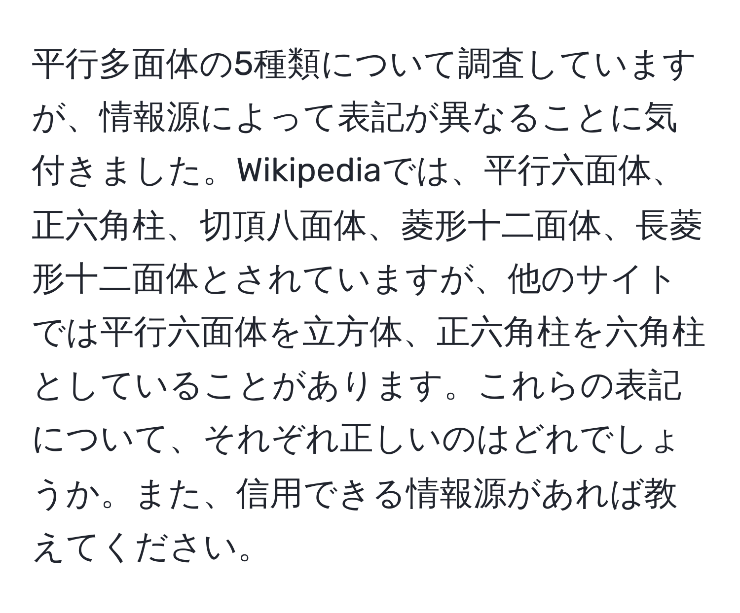 平行多面体の5種類について調査していますが、情報源によって表記が異なることに気付きました。Wikipediaでは、平行六面体、正六角柱、切頂八面体、菱形十二面体、長菱形十二面体とされていますが、他のサイトでは平行六面体を立方体、正六角柱を六角柱としていることがあります。これらの表記について、それぞれ正しいのはどれでしょうか。また、信用できる情報源があれば教えてください。