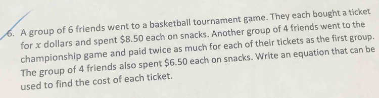 A group of 6 friends went to a basketball tournament game. They each bought a ticket 
for x dollars and spent $8.50 each on snacks. Another group of 4 friends went to the 
championship game and paid twice as much for each of their tickets as the first group. 
The group of 4 friends also spent $6.50 each on snacks. Write an equation that can be 
used to find the cost of each ticket.