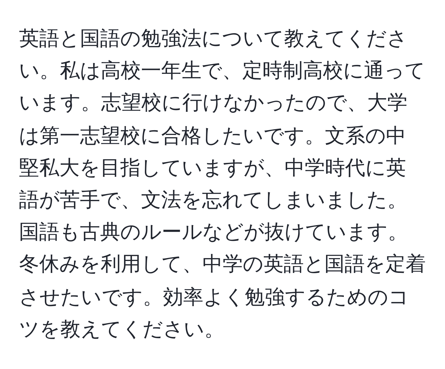 英語と国語の勉強法について教えてください。私は高校一年生で、定時制高校に通っています。志望校に行けなかったので、大学は第一志望校に合格したいです。文系の中堅私大を目指していますが、中学時代に英語が苦手で、文法を忘れてしまいました。国語も古典のルールなどが抜けています。冬休みを利用して、中学の英語と国語を定着させたいです。効率よく勉強するためのコツを教えてください。