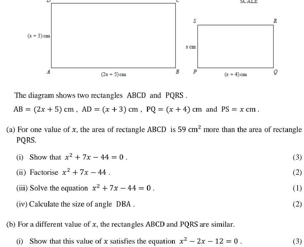 SCALE
The diagram shows two rectangles ABCD and PQRS .
AB=(2x+5)cm,AD=(x+3)cm,PQ=(x+4)cm and PS=xcm.
(a) For one value of x, the area of rectangle ABCD is 59cm^2 more than the area of rectangle
PQRS.
(i) Show that x^2+7x-44=0. (3)
(ii) Factorise x^2+7x-44. (2)
(iii) Solve the equation x^2+7x-44=0. (1)
(iv) Calculate the size of angle DBA . (2)
(b) For a different value of x, the rectangles ABCD and PQRS are similar.
(i) Show that this value of x satisfies the equation x^2-2x-12=0. (3)