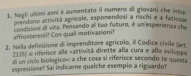 Negli ultimi anni è aumentato il numero di giovani che intra- 
prendono attività agricole, esponendosi a rischi e a faticose 
condizioni di vita. Pensando al tuo futuro, è un'esperienza che 
affronteresti? Con quali motivazioni? 
2. Nella definizione di imprenditore agricolo, il Codice civile (art. 
2135) si riferisce alle «attività dirette alla cura e allo sviluppo 
di un ciclo biologico»: a che cosa si riferisce secondo te questa 
espressione? Sai indicarne qualche esempio a riguardo?